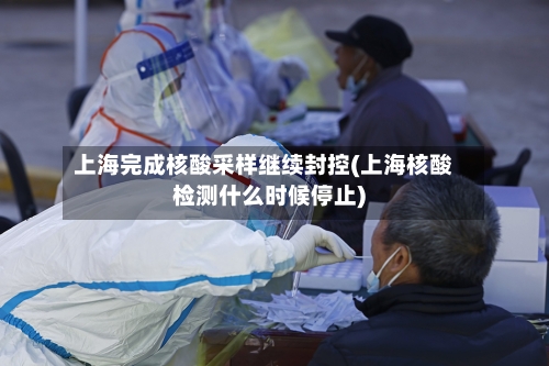 上海完成核酸采样继续封控(上海核酸检测什么时候停止)