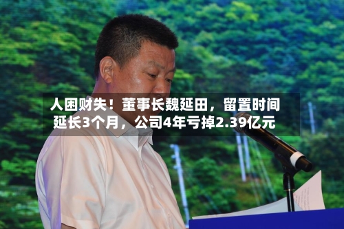 人困财失！董事长魏延田	，留置时间延长3个月，公司4年亏掉2.39亿元-第3张图片