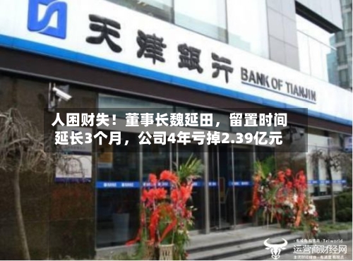 人困财失！董事长魏延田，留置时间延长3个月，公司4年亏掉2.39亿元-第2张图片