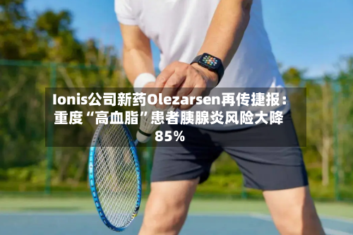 Ionis公司新药Olezarsen再传捷报：重度“高血脂”患者胰腺炎风险大降85%-第2张图片