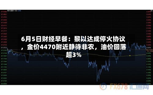 6月5日财经早餐：黎以达成停火协议，金价4470附近静待非农，油价回落超3%