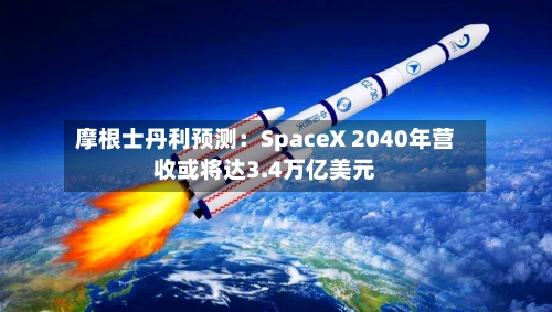 摩根士丹利预测：SpaceX 2040年营收或将达3.4万亿美元